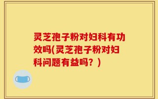 灵芝孢子粉对妇科有功效吗(灵芝孢子粉对妇科问题有益吗？)