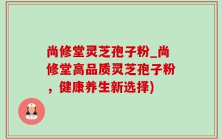 尚修堂灵芝孢子粉_尚修堂高品质灵芝孢子粉，健康养生新选择)