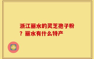 浙江丽水的灵芝孢子粉？丽水有什么特产