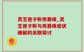 灵芝孢子粉阴唇痒_灵芝孢子粉与阴唇痒症状缓解的关联探讨