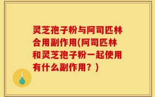 灵芝孢子粉与阿司匹林合用副作用(阿司匹林和灵芝孢子粉一起使用有什么副作用？)