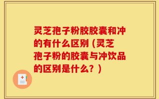 灵芝孢子粉胶胶囊和冲的有什么区别 (灵芝孢子粉的胶囊与冲饮品的区别是什么？)