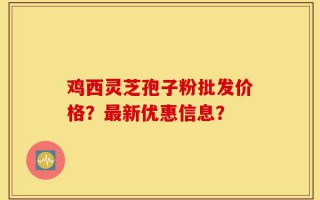 鸡西灵芝孢子粉批发价格？最新优惠信息？