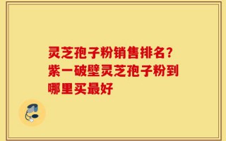 灵芝孢子粉销售排名？紫一破壁灵芝孢子粉到哪里买最好