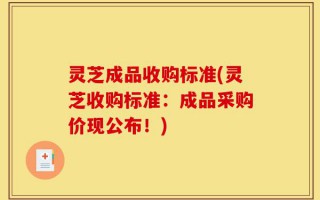 灵芝成品收购标准(灵芝收购标准：成品采购价现公布！)