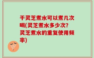 干灵芝煮水可以煮几次喝(灵芝煮水多少次？灵芝煮水的重复使用频率)