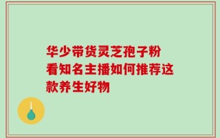 华少带货灵芝孢子粉 看知名主播如何推荐这款养生好物