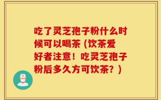 吃了灵芝孢子粉什么时候可以喝茶 (饮茶爱好者注意！吃灵芝孢子粉后多久方可饮茶？)