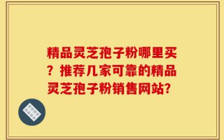 精品灵芝孢子粉哪里买？推荐几家可靠的精品灵芝孢子粉销售网站？