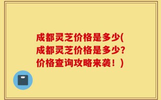 成都灵芝价格是多少(成都灵芝价格是多少？价格查询攻略来袭！)