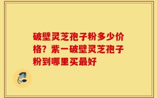 破壁灵芝孢子粉多少价格？紫一破壁灵芝孢子粉到哪里买最好