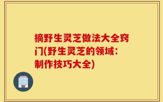 摘野生灵芝做法大全窍门(野生灵芝的领域：制作技巧大全)