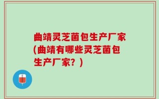 曲靖灵芝菌包生产厂家(曲靖有哪些灵芝菌包生产厂家？)