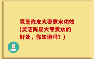 灵芝陈皮大枣煮水功效(灵芝陈皮大枣煮水的好处，你知道吗？)