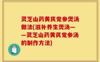 灵芝山药黄芪党参煲汤做法(滋补养生煲汤——灵芝山药黄芪党参汤的制作方法)