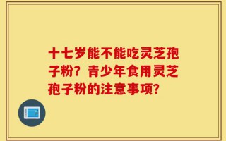十七岁能不能吃灵芝孢子粉？青少年食用灵芝孢子粉的注意事项？