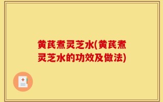 黄芪煮灵芝水(黄芪煮灵芝水的功效及做法)