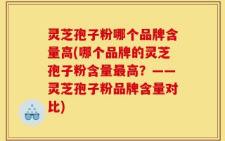 灵芝孢子粉哪个品牌含量高(哪个品牌的灵芝孢子粉含量最高？——灵芝孢子粉品牌含量对比)