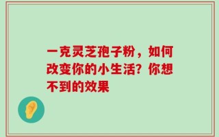 一克灵芝孢子粉，如何改变你的小生活？你想不到的效果