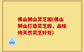 佛山狮山灵芝园(佛山狮山打造灵芝园，品味纯天然灵芝好处)