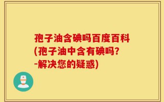 孢子油含碘吗百度百科(孢子油中含有碘吗？-解决您的疑惑)