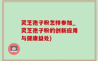 灵芝孢子粉怎样参加_灵芝孢子粉的创新应用与健康益处)