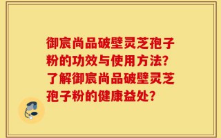 御宸尚品破壁灵芝孢子粉的功效与使用方法？了解御宸尚品破壁灵芝孢子粉的健康益处？