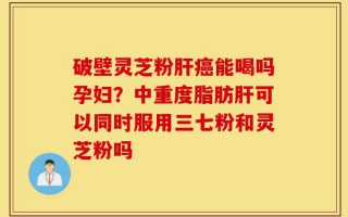 破壁灵芝粉肝癌能喝吗孕妇？中重度脂肪肝可以同时服用三七粉和灵芝粉吗