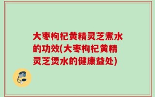 大枣枸杞黄精灵芝煮水的功效(大枣枸杞黄精灵芝煲水的健康益处)