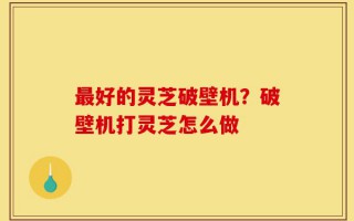 最好的灵芝破壁机？破壁机打灵芝怎么做