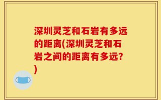 深圳灵芝和石岩有多远的距离(深圳灵芝和石岩之间的距离有多远？)