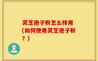 灵芝孢子粉怎么样用 (如何使用灵芝孢子粉？)