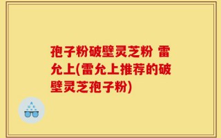 孢子粉破壁灵芝粉 雷允上(雷允上推荐的破壁灵芝孢子粉)