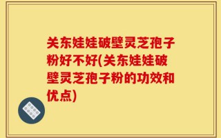 关东娃娃破壁灵芝孢子粉好不好(关东娃娃破壁灵芝孢子粉的功效和优点)