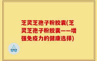 芝灵芝孢子粉胶囊(芝灵芝孢子粉胶囊——增强免疫力的健康选择)