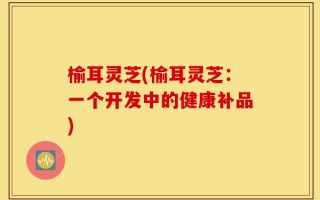 榆耳灵芝(榆耳灵芝：一个开发中的健康补品)