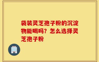 袋装灵芝孢子粉的沉淀物能喝吗？怎么选择灵芝孢子粉