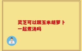 灵芝可以跟玉米胡萝卜一起煮汤吗