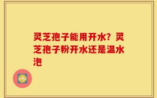 灵芝孢子能用开水？灵芝孢子粉开水还是温水泡