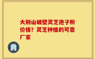 大别山破壁灵芝孢子粉价格？灵芝种植的可靠厂家