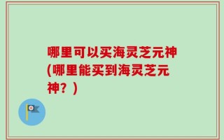 哪里可以买海灵芝元神(哪里能买到海灵芝元神？)