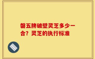 磐五牌破壁灵芝多少一合？灵芝的执行标准