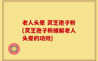 老人头晕 灵芝孢子粉(灵芝孢子粉缓解老人头晕的功效)