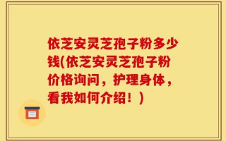 依芝安灵芝孢子粉多少钱(依芝安灵芝孢子粉价格询问，护理身体，看我如何介绍！)