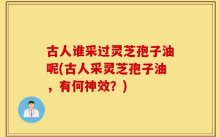 古人谁采过灵芝孢子油呢(古人采灵芝孢子油，有何神效？)