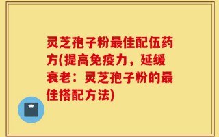 灵芝孢子粉最佳配伍药方(提高免疫力，延缓衰老：灵芝孢子粉的最佳搭配方法)