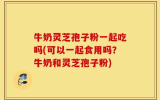 牛奶灵芝孢子粉一起吃吗(可以一起食用吗？牛奶和灵芝孢子粉)