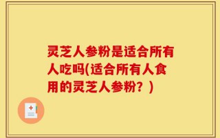 灵芝人参粉是适合所有人吃吗(适合所有人食用的灵芝人参粉？)