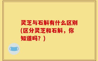 灵芝与石斛有什么区别(区分灵芝和石斛，你知道吗？)