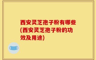 西安灵芝孢子粉有哪些(西安灵芝孢子粉的功效及用途)